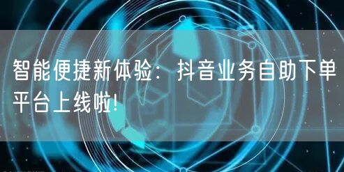智能便捷新体验：抖音业务自助下单平台上线啦!