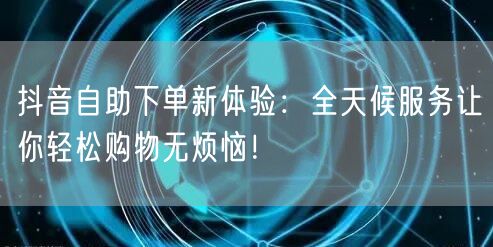 抖音自助下单新体验：全天候服务让你轻松购物无烦恼！