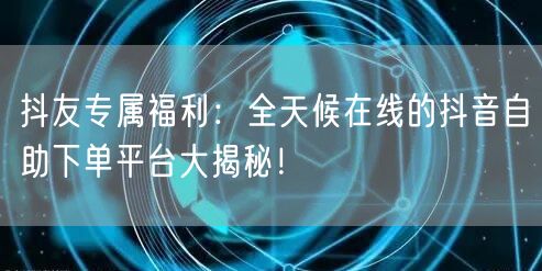 抖友专属福利：全天候在线的抖音自助下单平台大揭秘！