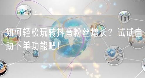 如何轻松玩转抖音粉丝增长？试试自助下单功能吧！