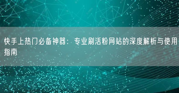 快手上热门必备神器：专业刷活粉网站的深度