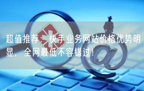 超值推荐：快手业务网站价格优势明显，全网最低不容错过！