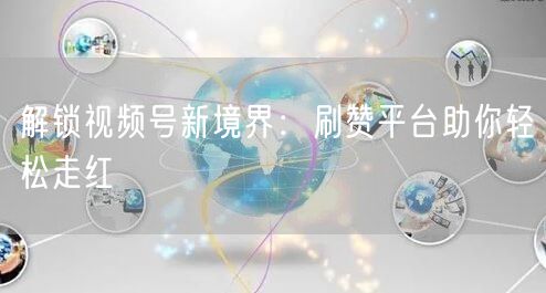 解锁视频号新境界：刷赞平台助你轻松走红