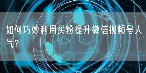 如何巧妙利用买粉提升微信视频号人气？