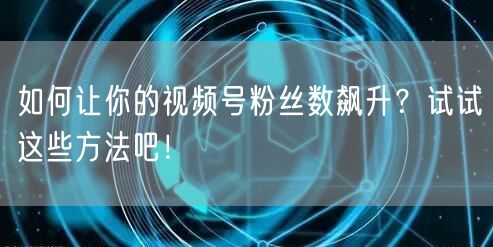 如何让你的视频号粉丝数飙升？试试这些方法吧！
