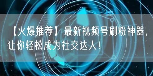 【火爆推荐】最新视频号刷粉神器，让你轻松成为社交达人！