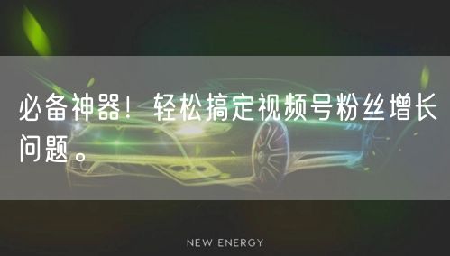 必备神器！轻松搞定视频号粉丝增长问题。