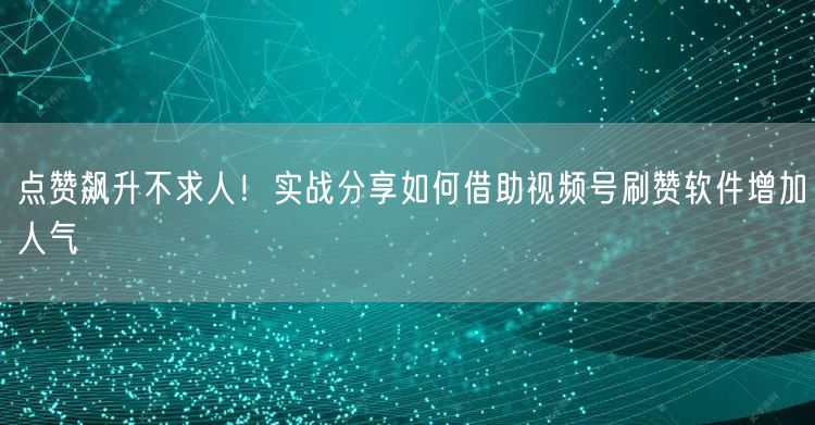 点赞飙升不求人！实战分享如何借助视频号刷