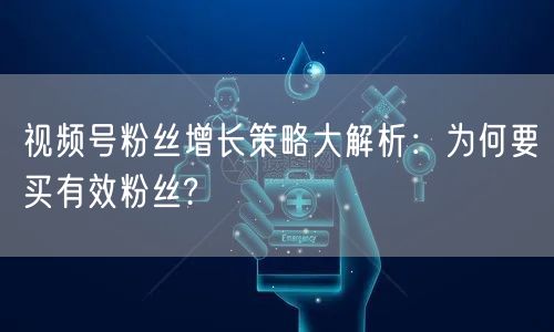 视频号粉丝增长策略大解析：为何要买有效粉丝?