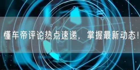 懂车帝评论热点速递，掌握最新动态！