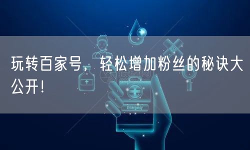 玩转百家号，轻松增加粉丝的秘诀大公开！