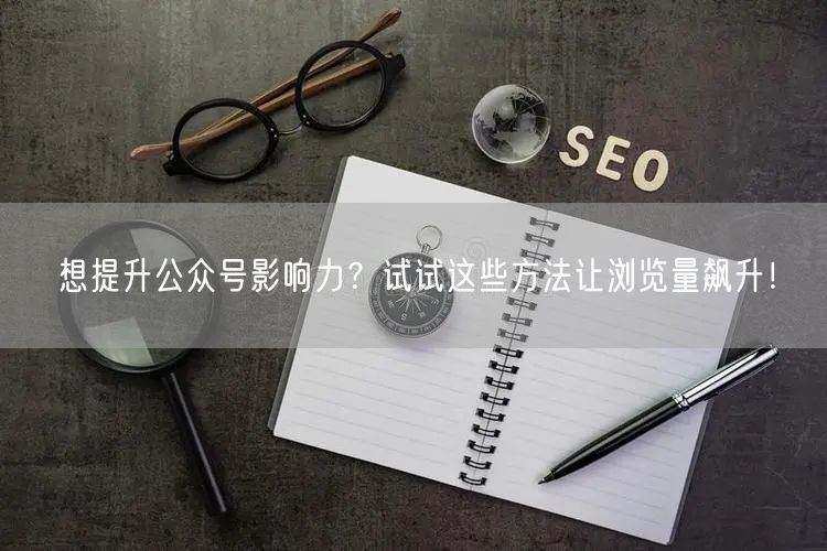 想提升公众号影响力？试试这些方法让浏览量飙升！