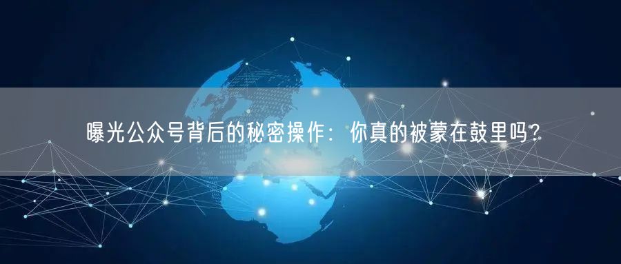 曝光公众号背后的秘密操作：你真的被蒙在鼓里吗？