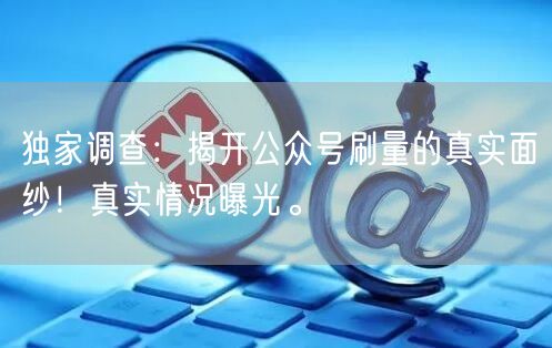 独家调查：揭开公众号刷量的真实面纱！真实情况曝光。