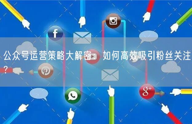 公众号运营策略大解密：如何高效吸引粉丝关注？