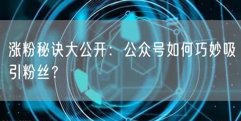 涨粉秘诀大公开：公众号如何巧妙吸引粉丝？