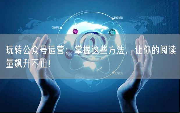 玩转公众号运营：掌握这些方法，让你的阅读量飙升不止！