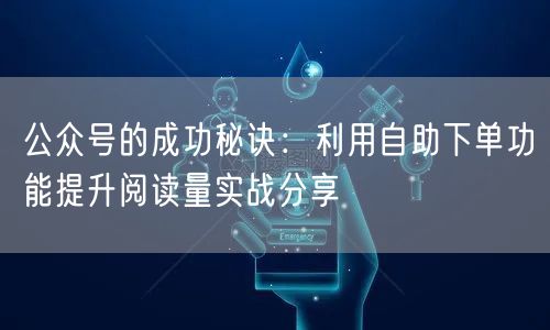 公众号的成功秘诀：利用自助下单功能提升阅读量实战分享