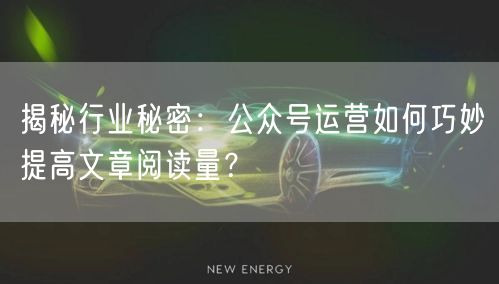 揭秘行业秘密：公众号运营如何巧妙提高文章阅读量？